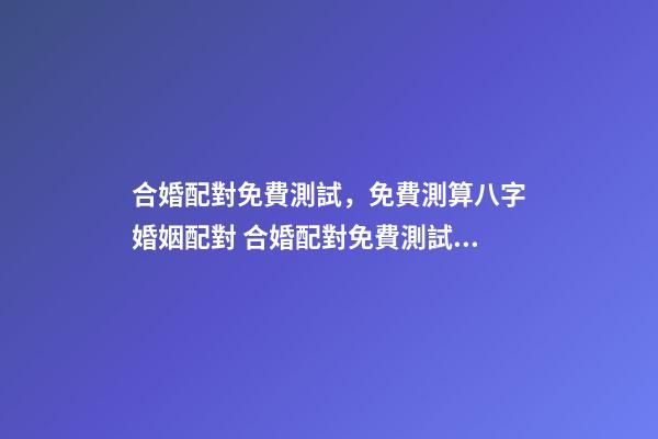 合婚配對免費測試，免費測算八字婚姻配對 合婚配對免費測試，八字合婚免費測試